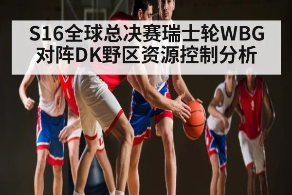 S16全球总决赛瑞士轮WBG对阵DK野区资源控制分析